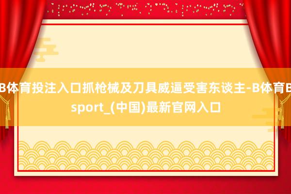 B体育投注入口抓枪械及刀具威逼受害东谈主-B体育Bsport_(中国)最新官网入口