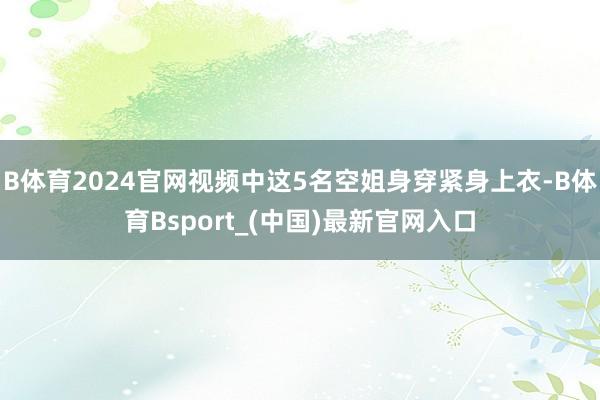B体育2024官网视频中这5名空姐身穿紧身上衣-B体育Bsport_(中国)最新官网入口