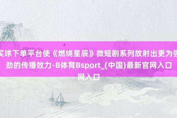 买球下单平台使《燃烧星辰》微短剧系列放射出更为强劲的传播效力-B体育Bsport_(中国)最新官网入口