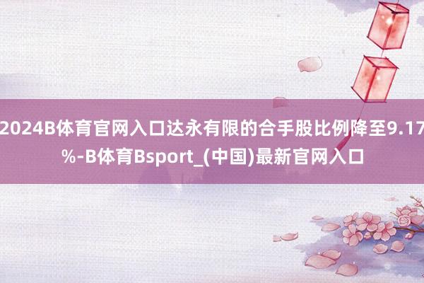 2024B体育官网入口达永有限的合手股比例降至9.17%-B体育Bsport_(中国)最新官网入口