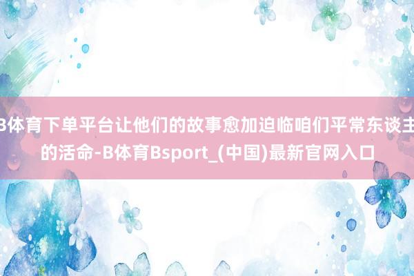 B体育下单平台让他们的故事愈加迫临咱们平常东谈主的活命-B体育Bsport_(中国)最新官网入口