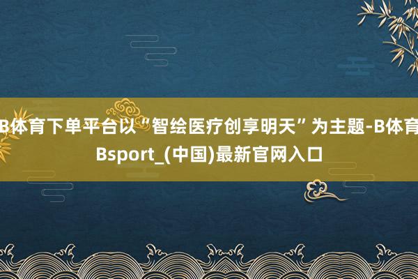 B体育下单平台以“智绘医疗创享明天”为主题-B体育Bsport_(中国)最新官网入口