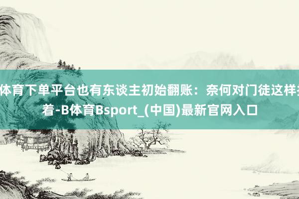B体育下单平台也有东谈主初始翻账：奈何对门徒这样护着-B体育Bsport_(中国)最新官网入口