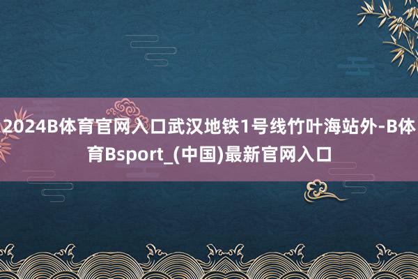 2024B体育官网入口武汉地铁1号线竹叶海站外-B体育Bsport_(中国)最新官网入口