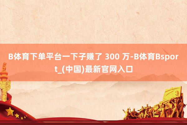 B体育下单平台一下子赚了 300 万-B体育Bsport_(中国)最新官网入口