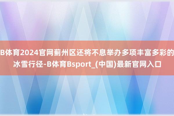 B体育2024官网蓟州区还将不息举办多项丰富多彩的冰雪行径-B体育Bsport_(中国)最新官网入口