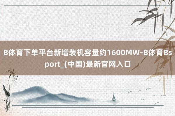 B体育下单平台新增装机容量约1600MW-B体育Bsport_(中国)最新官网入口