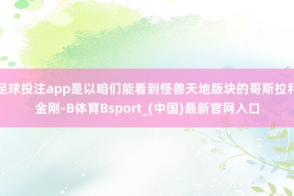 足球投注app是以咱们能看到怪兽天地版块的哥斯拉和金刚-B体育Bsport_(中国)最新官网入口