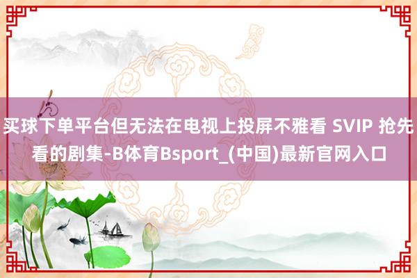 买球下单平台但无法在电视上投屏不雅看 SVIP 抢先看的剧集-B体育Bsport_(中国)最新官网入口