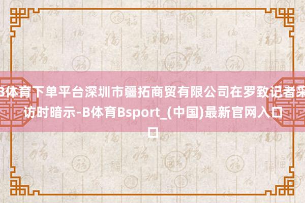B体育下单平台深圳市疆拓商贸有限公司在罗致记者采访时暗示-B体育Bsport_(中国)最新官网入口
