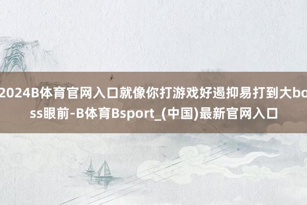 2024B体育官网入口就像你打游戏好遏抑易打到大boss眼前-B体育Bsport_(中国)最新官网入口