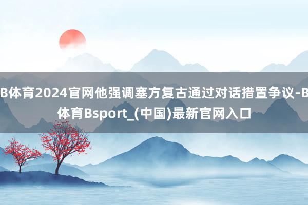 B体育2024官网他强调塞方复古通过对话措置争议-B体育Bsport_(中国)最新官网入口