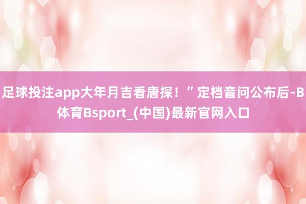 足球投注app大年月吉看唐探！”定档音问公布后-B体育Bsport_(中国)最新官网入口