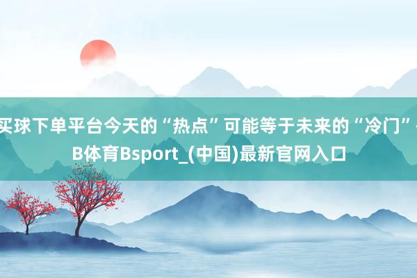 买球下单平台今天的“热点”可能等于未来的“冷门”-B体育Bsport_(中国)最新官网入口