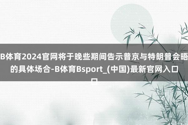 B体育2024官网将于晚些期间告示普京与特朗普会晤的具体场合-B体育Bsport_(中国)最新官网入口