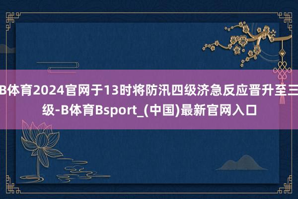 B体育2024官网于13时将防汛四级济急反应晋升至三级-B体育Bsport_(中国)最新官网入口