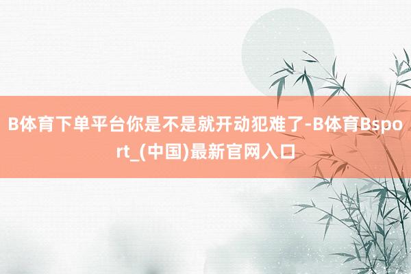 B体育下单平台你是不是就开动犯难了-B体育Bsport_(中国)最新官网入口