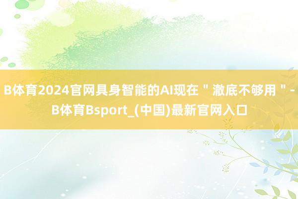 B体育2024官网具身智能的AI现在＂澈底不够用＂-B体育Bsport_(中国)最新官网入口