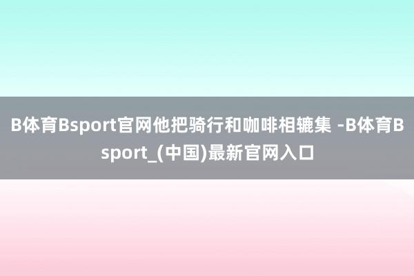 B体育Bsport官网他把骑行和咖啡相辘集 -B体育Bsport_(中国)最新官网入口