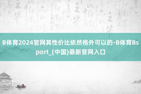 B体育2024官网其性价比依然格外可以的-B体育Bsport_(中国)最新官网入口