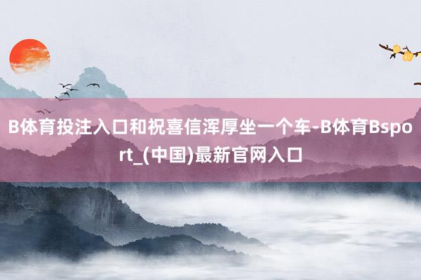 B体育投注入口和祝喜信浑厚坐一个车-B体育Bsport_(中国)最新官网入口