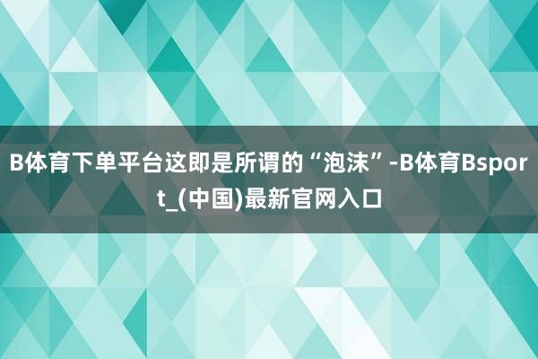 B体育下单平台这即是所谓的“泡沫”-B体育Bsport_(中国)最新官网入口