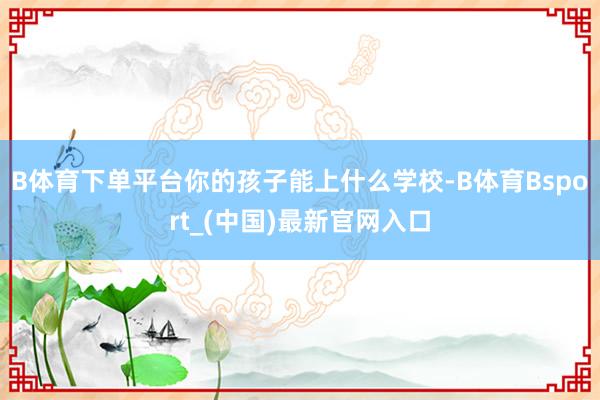 B体育下单平台你的孩子能上什么学校-B体育Bsport_(中国)最新官网入口