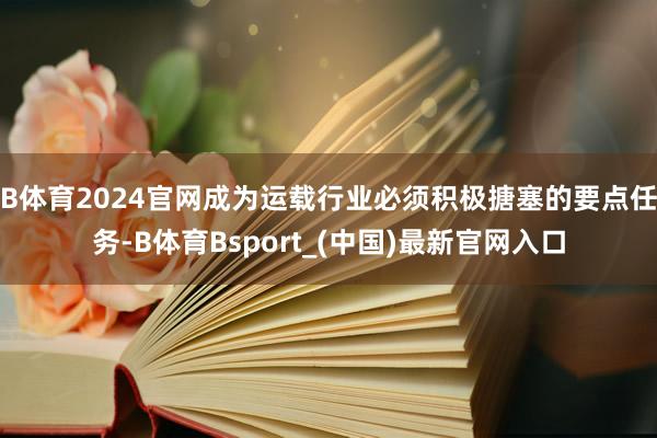 B体育2024官网成为运载行业必须积极搪塞的要点任务-B体育Bsport_(中国)最新官网入口