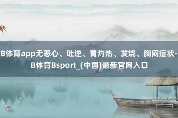 B体育app无恶心、吐逆、胃灼热、发烧、胸闷症状-B体育Bsport_(中国)最新官网入口