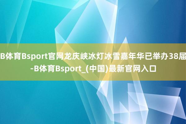 B体育Bsport官网龙庆峡冰灯冰雪嘉年华已举办38届-B体育Bsport_(中国)最新官网入口