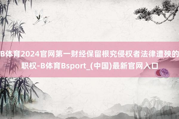 B体育2024官网第一财经保留根究侵权者法律遭殃的职权-B体育Bsport_(中国)最新官网入口