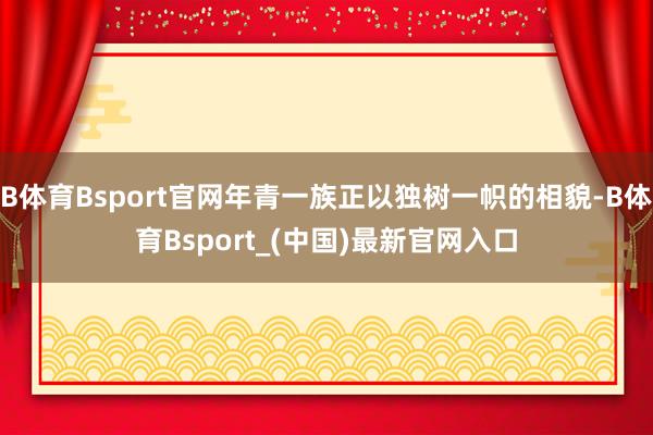 B体育Bsport官网年青一族正以独树一帜的相貌-B体育Bsport_(中国)最新官网入口