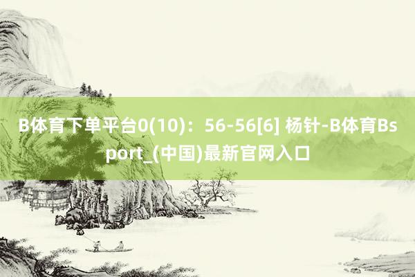 B体育下单平台0(10)：56-56[6] 杨针-B体育Bsport_(中国)最新官网入口