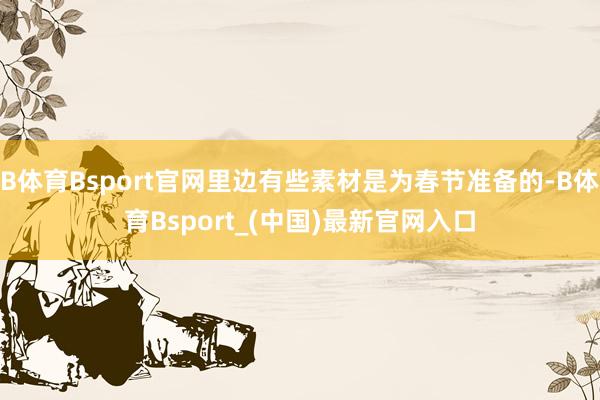 B体育Bsport官网里边有些素材是为春节准备的-B体育Bsport_(中国)最新官网入口
