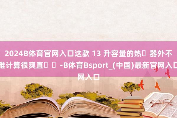 2024B体育官网入口这款 13 升容量的热⽔器外不雅计算很爽直⼤⽅-B体育Bsport_(中国)最新官网入口