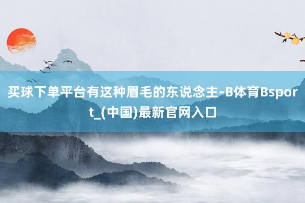 买球下单平台有这种眉毛的东说念主-B体育Bsport_(中国)最新官网入口