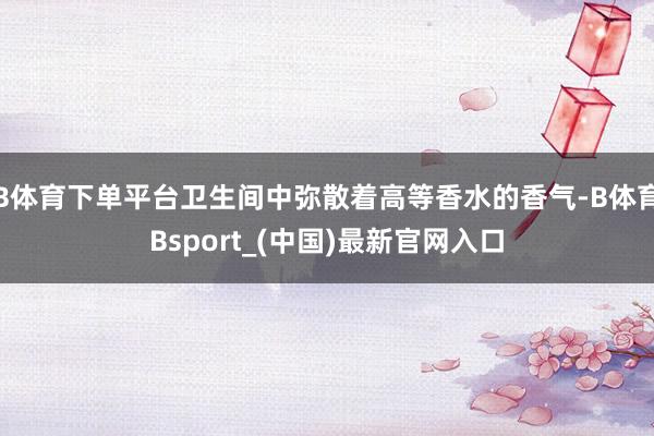 B体育下单平台卫生间中弥散着高等香水的香气-B体育Bsport_(中国)最新官网入口