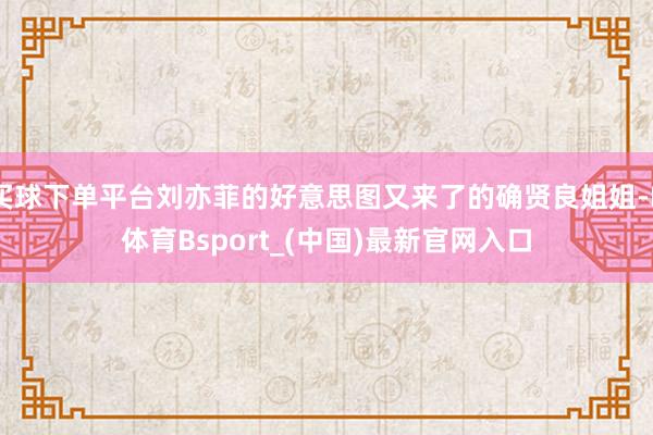 买球下单平台刘亦菲的好意思图又来了的确贤良姐姐-B体育Bsport_(中国)最新官网入口