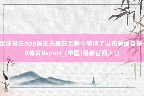足球投注app吴王夫差在无聊中聘请了以布蒙面自杀-B体育Bsport_(中国)最新官网入口