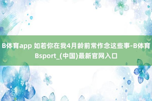 B体育app 如若你在我4月龄前常作念这些事-B体育Bsport_(中国)最新官网入口
