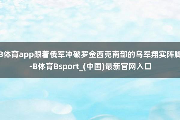 B体育app跟着俄军冲破罗金西克南部的乌军翔实阵脚-B体育Bsport_(中国)最新官网入口