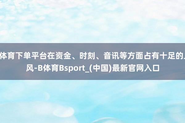 B体育下单平台在资金、时刻、音讯等方面占有十足的上风-B体育Bsport_(中国)最新官网入口