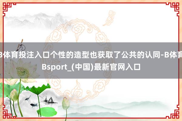 B体育投注入口个性的造型也获取了公共的认同-B体育Bsport_(中国)最新官网入口