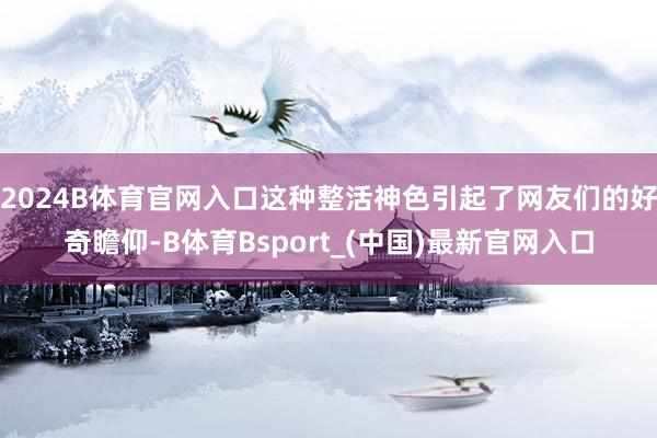 2024B体育官网入口这种整活神色引起了网友们的好奇瞻仰-B体育Bsport_(中国)最新官网入口