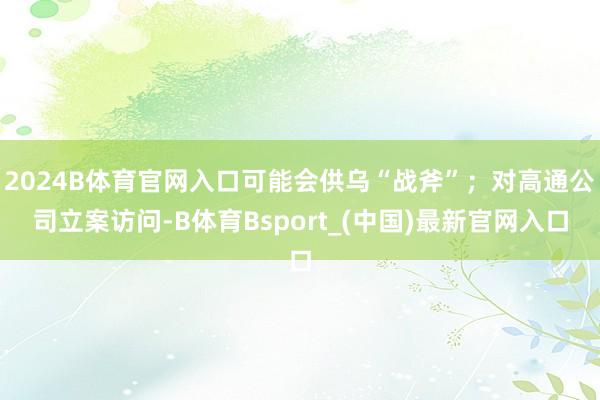 2024B体育官网入口可能会供乌“战斧”；对高通公司立案访问-B体育Bsport_(中国)最新官网入口