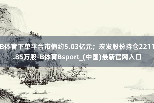 B体育下单平台市值约5.03亿元；宏发股份持仓2211.85万股-B体育Bsport_(中国)最新官网入口