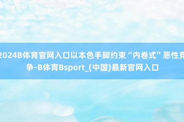 2024B体育官网入口以本色手脚约束“内卷式”恶性竞争-B体育Bsport_(中国)最新官网入口