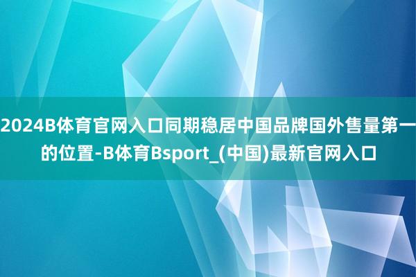 2024B体育官网入口同期稳居中国品牌国外售量第一的位置-B体育Bsport_(中国)最新官网入口