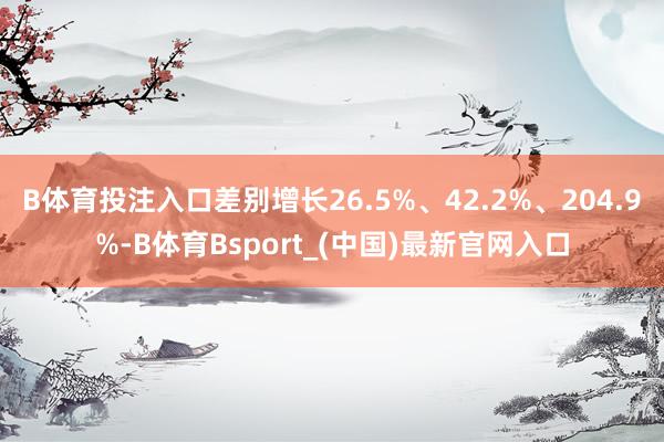 B体育投注入口差别增长26.5%、42.2%、204.9%-B体育Bsport_(中国)最新官网入口