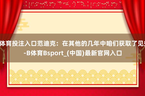 B体育投注入口范迪克：在其他的几年中咱们获取了见效-B体育Bsport_(中国)最新官网入口